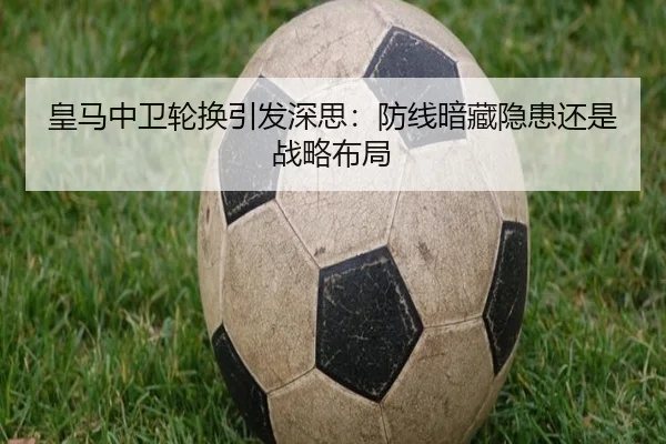 皇马中卫轮换引发深思：防线暗藏隐患还是战略布局