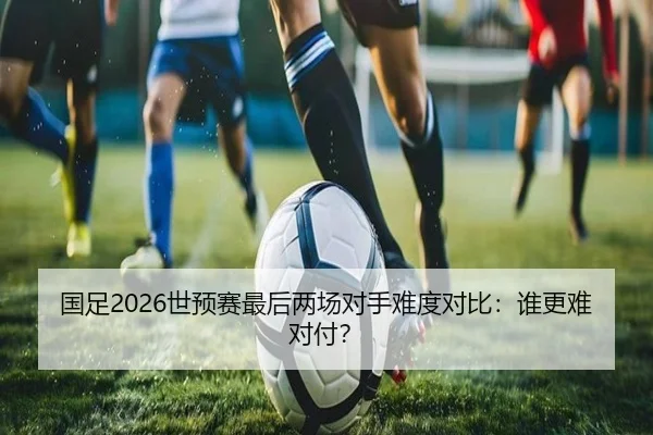 国足2026世预赛最后两场对手难度对比：谁更难对付？
