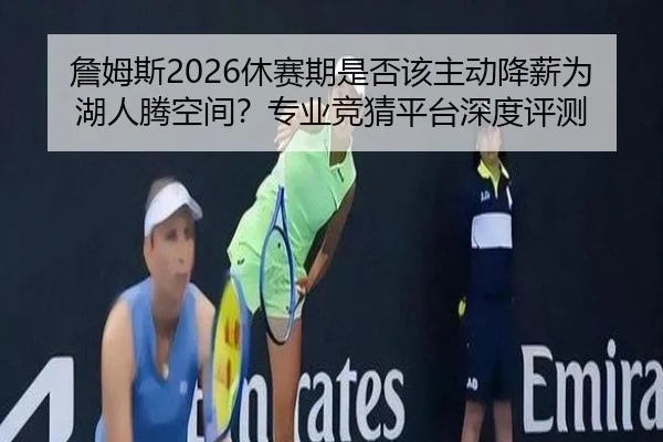 詹姆斯2026休赛期是否该主动降薪为湖人腾空间？专业竞猜平台深度评测